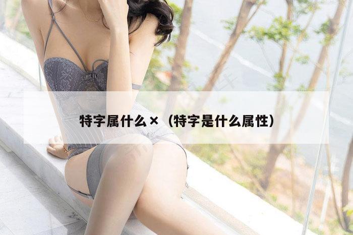 特字属什么×（特字是什么属性）