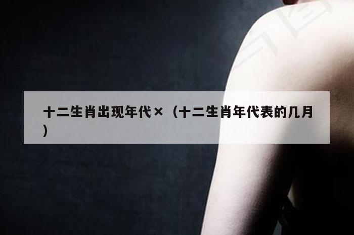 十二生肖出现年代×（十二生肖年代表的几月）