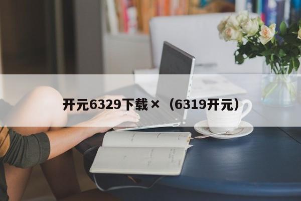 开元6329下载×（6319开元）