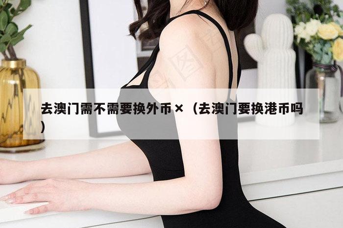 去澳门需不需要换外币×（去澳门要换港币吗）